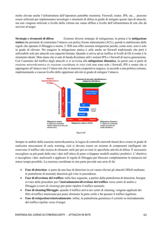 63
DISPENSA DEL CORSO DI CYBERSECURITY - ATTACCHI IN RETE
molto elevato anche l’infrastruttura dell’operatore potrebbe risentirne. Firewall, router, IPS, etc… possono
essere utilizzati per implementare tecnologie e strumenti di difesa in grado di mitigare questo tipo di attacchi,
ma non vengono utilizzati a livello della vittima ma vanno diffusi a livello dell’infrastruttura di rete che dà
servizio al target.
Strategie e strumenti di difesa Esistono diverse strategie di mitigazione; la prima è la mitigazione
statica che permette di contrastare l’attacco con policy fissate staticamente (ACL), quindi si stabiliscono delle
regole che operano il filtraggio a monte. L’IDS non offre nessuna mitigazione perché, come noto, esso è solo
in grado di rilevare. Per eseguire la mitigazione statica è utile anche un firewall tradizionale che però è
utilizzabile solo per attacchi con capacità limitata. Quando si arriva ad un traffico ai livelli di Gb il router è lo
strumento ideale. Man mano che si sale di banda diventano utili i sistemi IPS o i firewall di nuova generazione.
Con l’aumento del traffico degli attacchi ci si avvicina alla mitigazione dinamica, in questi casi si parla di
reazione networkcentrica (o reazione coordinata in rete) cioè non sono solo i firewall, IPS o router che si
oppongono all’attacco ma è l’intera rete che in maniera cooperativa reagisce, in accordo a una politica comune,
implementando a ciascun livello delle opportune attività in grado di mitigare l’attacco.
Sempre in ambito della reazione networkcentrica, la logica di controllo network-based deve essere in grado di
realizzare meccanismi di early warning, cioè ci devono essere un insieme di componenti intelligenti che
osservano il traffico alla ricerca di elementi ostili per poi avviare le specifiche attività di difesa. È necessario
raccogliere su più punti della rete i dati nell’ottica di poter sviluppare modelli analitici predittivi. L’obiettivo
è raccogliere i dati, analizzarli e applicare le regole di filtraggio per bloccare completamente la minaccia nel
minor tempo possibile. La reazione coordinata in rete parte prevede una serie di fai:
• Fase di detection: si parte da una fase di detection in cui vanno rilevati gli attacchi DDoS mediante
le piattaforme di anomaly detection già viste in precedenza.
• Fase di diversione del traffico: nella fase seguente, a partire dalla piattaforma di detection, bisogna
avviare delle procedure per l’instradamento/diversione del traffico verso centri di analisi e
filtraggio (centri di cleaning) per poter ripulire il traffico anomalo.
• Fase di cleaning/filtraggio: quando il traffico arriva nei centri di cleaning, vengono applicati dei
filtri al traffico interessato per poter eliminare la parte ostile e far passare il traffico legittimo.
• Fase di reinjection/reinstradamento: infine, la piattaforma garantisce il corretto re-instradamento
del traffico ripulito verso il target.
 
