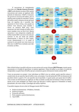 66
DISPENSA DEL CORSO DI CYBERSECURITY - ATTACCHI IN RETE
Il meccanismo di instradamento
viene fatto con il Border Gateway Protocol,
o BGP, anche durante un attacco DoS, questo
meccanismo può aiutare ad applicare delle
politiche di ridirezione. Il BGP è l’elemento
che governa la ricezione del traffico, ed è in
qualche modo in grado di controllare l’inoltro
del traffico anche a distanza elevata dal local
loop, ciò significa che è possibile fare
operazioni di black holing, cioè quando un
website viene attaccato viene mandato a
ritroso un annuncio BGP dove viene
annunciato che tutta la banda di traffico deve
essere mandata verso un black hole. Questa
operazione è una mitigazione completa del
traffico tramite BGP, essa non è solo utile per
scaricare la rete ma anche per pilotare
dinamicamente il blocco di certe origini,
ovvero dinamicamente si è in grado di
scaricare la rete perché non viene messo un
filtro ma è via BGP che si richiede ai provider
di mettere un filtro.
Oltre al black holing è possibile utilizzare un meccanismo più recente chiamato BGP Flowspec, tramite questo
meccanismo si è in grado di specificare, in maniera opportuna, i flussi di traffico su cui agire e le azioni da
intraprendere su questi flussi di traffico per poi comunicare queste informazioni tramite annunci BGP.
Viene ora presentato un esempio: viene individuato un DDoS verso un website, questo specifico attacco è
caratterizzato da uno specifico tipo di traffico come, ad esempio, l’uso del protocollo UDP con dimensioni del
pacchetto minori o uguali a 28 e uno specifico rate di pacchetto. A questo punto, per questo tipo di traffico
viene inviata un’informazione per applicare un filtro in banda in modo tale da limitarne il flusso di traffico,
questo avviso viene propagato sui singoli router che bloccano il traffico aggressivo limitandone la banda,
permettendo, allo stesso tempo, il passaggio del traffico legittimo
È possibile integrare diversi criteri di filtraggio tramite BGP Flowspec:
• Prefisso di destinazione - IPAddress, Netmask;
• Prefisso di origine;
• Protocollo utilizzato;
• Porta sorgente o porta di destinazione;
• Tipo ICMP;
 