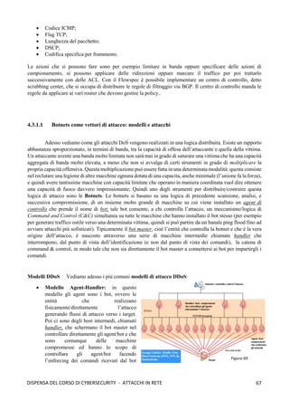 67
DISPENSA DEL CORSO DI CYBERSECURITY - ATTACCHI IN RETE
• Codice ICMP;
• Flag TCP;
• Lunghezza del pacchetto;
• DSCP;
• Codifica specifica per frammento.
Le azioni che si possono fare sono per esempio limitare in banda oppure specificare delle azioni di
campionamento, si possono applicare delle ridirezioni oppure marcare il traffico per poi trattarlo
successivamente con delle ACL. Con il Flowspec è possibile implementare un centro di controllo, detto
scrubbing center, che si occupa di distribuire le regole di filtraggio via BGP. Il centro di controllo manda le
regole da applicare ai vari router che devono gestire la policy..
4.3.1.1 Botnets come vettori di attacco: modelli e attacchi
Adesso vediamo come gli attacchi DoS vengono realizzati in una logica distribuita. Esiste un rapporto
abbastanza sproporzionato, in termini di banda, tra la capacità di offesa dell’attaccante e quella della vittima.
Un attaccante avente una banda molto limitata non sarà mai in grado di saturare una vittima che ha una capacità
aggregata di banda molto elevata, a meno che non si avvalga di certi strumenti in grado di moltiplicare la
propria capacità offensiva. Questa moltiplicazione può essere fatta in una determinata modalità: questa consiste
nel reclutare una legione di altre macchine ognuna dotata di una capacita, anche minimale (l’unione fa la forza),
e quindi avere tantissime macchine con capacità limitate che operano in maniera coordinata vuol dire ottenere
una capacità di fuoco davvero impressionante; Quindi uno degli strumenti per distribuire/costruire questa
logica di attacco sono le Botnets. Le botnets si basano su una logica di precedente scansione, analisi, e
successiva compromissione, di un insieme molto grande di macchine su cui viene installato un agent di
controllo che prende il nome di bot; tale bot consente, a chi controlla l’attacco, un meccanismo/logica di
Command and Control (C&C) simultanea su tutte le macchine che hanno installato il bot stesso (per esempio
per generare traffico ostile verso una determinata vittima, quindi si può partire da un banale ping flood fino ad
avviare attacchi più sofisticati). Tipicamente il bot master, cioè l’entità che controlla la botnet e che è la vera
origine dell’attacco, è nascosto attraverso una serie di macchine intermedie chiamate handler che
interrompono, dal punto di vista dell’identificazione (e non dal punto di vista dei comandi), la catena di
command & control, in modo tale che non sia direttamente il bot master a connettersi ai bot per impartirgli i
comandi.
Modelli DDoS Vediamo adesso i più comuni modelli di attacco DDoS:
• Modello Agent-Handler: in questo
modello gli agent sono i bot, ovvero le
entità che realizzano
fisicamente/direttamente l’attacco
generando flussi di attacco verso i target.
Poi ci sono degli host intermedi, chiamati
handler, che schermano il bot master nel
controllare direttamente gli agent/bot e che
sono comunque delle macchine
compromesse ed hanno lo scopo di
controllare gli agent/bot facendo
l’enforcing dei comandi ricevuti dal bot Figura 69
 