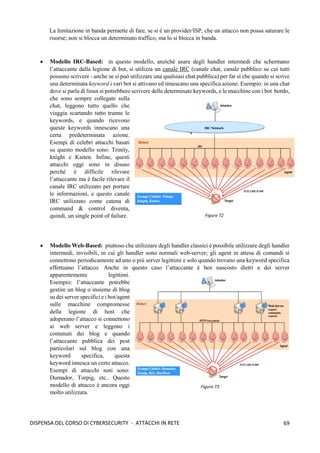 69
DISPENSA DEL CORSO DI CYBERSECURITY - ATTACCHI IN RETE
La limitazione in banda permette di fare, se si è un provider/ISP, che un attacco non possa saturare le
risorse; non si blocca un determinato traffico, ma lo si blocca in banda.
• Modello IRC-Based: in questo modello, anzichè usare degli handler intermedi che schermano
l’attaccante dalla legione di bot, si utilizza un canale IRC (canale chat, canale pubblico su cui tutti
possono scrivere - anche se si può utilizzare una qualsiasi chat pubblica) per far sì che quando si scrive
una determinata keyword i vari bot si attivano ed innescano una specifica azione. Esempio: in una chat
dove si parla di linux si potrebbero scrivere delle determinate keywords, e le macchine con i bot bordo,
che sono sempre collegate sulla
chat, leggono tutto quello che
viaggia scartando tutto tranne le
keywords, e quando ricevono
queste keywords innescano una
certa predeterminata azione.
Esempi di celebri attacchi basati
su questo modello sono: Trinity,
knight e Kaiten. Infine, questi
attacchi oggi sono in disuso
perché è difficile rilevare
l’attaccante ma è facile rilevare il
canale IRC utilizzato per portare
le informazioni, e questo canale
IRC utilizzato come catena di
command & control diventa,
quindi, un single point of failure.
• Modello Web-Based: piuttoso che utilizzare degli handler classici è possibile utilizzare degli handler
intermedi, invisibili, in cui gli handler sono normali web-server; gli agent in attesa di comandi si
connettono periodicamente ad uno o più server legittimi e solo quando trovano una keyword specifica
effettuano l’attacco. Anche in questo caso l’attaccante è ben nascosto dietri a dei server
apparentemente legittimi.
Esempio: l’attaccante potrebbe
gestire un blog o insieme di blog
su dei server specifici e i bot/agent
sulle macchine compromesse
della legione di host che
adoperano l’attacco si connettono
ai web server e leggono i
contenuti dei blog e quando
l’attaccante pubblica dei post
particolari sul blog con una
keyword specifica, questa
keyword innesca un certo attacco.
Esempi di attacchi noti sono:
Dumador, Torpig, etc.. Questo
modello di attacco è ancora oggi
molto utilizzata.
Figura 72
Figura 73
 