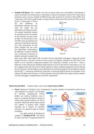 70
DISPENSA DEL CORSO DI CYBERSECURITY - ATTACCHI IN RETE
• Modello P2P-Based: tutti i modelli visti fino ad adesso hanno una vulnerabilità: individuando il
canale intermedio di comunicazione si interrompe la catena di command e control. Per evitare questa
situazione esiste un nuovo modello di DDoS basato sulla creazione di reti Peer-to-Peer (P2P), dove
l’attaccante e tutti i bot in grado di agire in logica offensiva fanno parte della stessa rete P2P con ruoli
diversi e l’attacccante è l’unico
che può pubblicare un
determinato contenuto che viene
usato dai singoli bot per
individuare una logica di azione.
Ad esempio basterebbe mettere
un contenuto (come ad esempio
un file specifico che può essere
un film o un documento) su una
rete P2P, come una qualsiasi rete
usate per lo sharing di contenuti,
che verrà riconosciuto da tutti
quelli collegati alla rete come
una determinata azione/attacco
da effettuare. In questo modello
non è necessaria la presenza di
handler intermedi in quanto tutti
fanno parte della stessa logica P2P ed inoltre diventa impossibile distruggere l’attaccante perché
bisogna rilevarlo, e rilevarlo vuol dire trovare un ago in un pagliaio. Quindi la rete P2P stessa è una
botnet in cui le macchine compromesse parlano con l’attaccante. Esempio: la rete DC++, simile a
bittorrent, è stata utilizzata per effettuare degli attacchi in cui sia il bot master (l’attaccante) e sia i vari
bot si agganciavano alla rete ed il bot master impartiva l’attacco mediante opportune azioni di sharing
di certi contenuti; i bot dovrebbero essere identificati tra le decine di migliaia di host legittimi connessi
alla rete DC++; mentre per identificare l’attaccante è ancora più difficile perché essi spoofano il loro
indirizzo IP; Questo tipo di attacco è l’ultima frontiera ed è il più difficile da rompere perché romperlo
vuol dire distruggere completamente la rete P2P: impossibile!
Tipi di attacchi DDoS Vediamo adesso i più comuni tipi di attacco DDoS:
• Flood: effettuare il “flooding” (cioè “inondamento”) significa stabilire il command & control ed una
volta impartito il comando i vari bot/agent
(le macchine compromesse) inviano
traffico con indirizzi falsificati verso il
target e la capacità dell’attacco diventa la
somma delle capacità offensive di tutte le
macchine influenzate dal bot master; quindi
non importa la potenza della singola
macchina ma il numero di macchine
coinvolte e la capacità di agire in maniera
coordinata.
Uno degli attacchi di flooding più
semplice è il flooding ICMP. Tale tecnica
di attacco prevede il congestionamento di
Figura 74
Figura 75
 