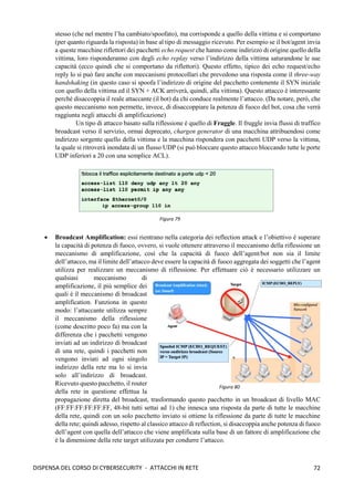 72
DISPENSA DEL CORSO DI CYBERSECURITY - ATTACCHI IN RETE
stesso (che nel mentre l’ha cambiato/spoofato), ma corrisponde a quello della vittima e si comportano
(per quanto riguarda la risposta) in base al tipo di messaggio ricevuto. Per esempio se il bot/agent invia
a queste macchine riflettori dei pacchetti echo request che hanno come indirizzo di origine quello della
vittima, loro risponderanno con degli echo replay verso l’indirizzo della vittima saturandone le sue
capacità (ecco quindi che si comportano da riflettori). Questo effetto, tipico dei echo request/echo
reply lo si può fare anche con meccanismi protocollari che prevedono una risposta come il three-way
handshaking (in questo caso si spoofa l’indirizzo di origine del pacchetto contenente il SYN iniziale
con quello della vittima ed il SYN + ACK arriverà, quindi, alla vittima). Questo attacco è interessante
perché disaccoppia il reale attaccante (il bot) da chi conduce realmente l’attacco. (Da notare, però, che
questo meccanismo non permette, invece, di disaccoppiare la potenza di fuoco del bot, cosa che verrà
raggiunta negli attacchi di amplificazione)
Un tipo di attacco basato sulla riflessione è quello di Fraggle. Il fruggle invia flussi di traffico
broadcast verso il servizio, ormai deprecato, chargen generator di una macchina attribuendosi come
indirizzo sorgente quello della vittima e la macchina rispondera con pacchetti UDP verso la vittima,
la quale si ritroverà inondata di un flusso UDP (si può bloccare questo attacco bloccando tutte le porte
UDP inferiori a 20 con una semplice ACL).
• Broadcast Amplification: essi rientrano nella categoria dei reflection attack e l’obiettivo è superare
la capacità di potenza di fuoco, ovvero, si vuole ottenere attraverso il meccanismo della riflessione un
meccanismo di amplificazione, così che la capacità di fuoco dell’agent/bot non sia il limite
dell’attacco, ma il limite dell’attacco deve essere la capacità di fuoco aggregata dei soggetti che l’agent
utilizza per realizzare un meccanismo di riflessione. Per effettuare ciò è necessario utilizzare un
qualsiasi meccanismo di
amplificazione, il più semplice dei
quali è il meccanismo di broadcast
amplification. Funziona in questo
modo: l’attaccante utilizza sempre
il meccanismo della riflessione
(come descritto poco fa) ma con la
differenza che i pacchetti vengono
inviati ad un indirizzo di broadcast
di una rete, quindi i pacchetti non
vengono inviati ad ogni singolo
indirizzo della rete ma lo si invia
solo all’indirizzo di broadcast.
Ricevuto questo pacchetto, il router
della rete in questione effettua la
propagazione diretta del broadcast, trasformando questo pacchetto in un broadcast di livello MAC
(FF:FF:FF:FF:FF:FF, 48-bit tutti settai ad 1) che innesca una risposta da parte di tutte le macchine
della rete, quindi con un solo pacchetto inviato si ottiene la riflessione da parte di tutte le macchine
della rete; quindi adesso, rispetto al classico attacco di reflection, si disaccoppia anche potenza di fuoco
dell’agent con quella dell’attacco che viene amplificata sulla base di un fattore di amplificazione che
è la dimensione della rete target utilizzata per condurre l’attacco.
Figura 80
Figura 79
 