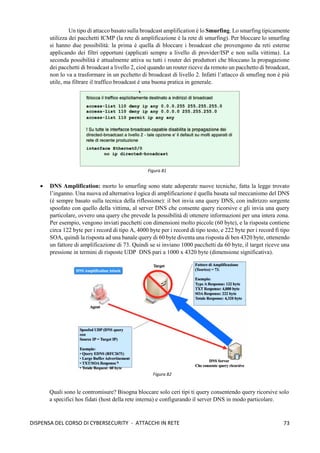 73
DISPENSA DEL CORSO DI CYBERSECURITY - ATTACCHI IN RETE
Un tipo di attacco basato sulla broadcast amplification è lo Smurfing. Lo smarfing tipicamente
utilizza dei pacchetti ICMP (la rete di amplificazione è la rete di smurfing). Per bloccare lo smurfing
si hanno due possibilità: la prima è quella di bloccare i broadcast che provengono da reti esterne
applicando dei filtri opportuni (applicati sempre a livello di provider/ISP e non sulla vittima). La
seconda possibilità è attualmente attiva su tutti i router dei produttori che bloccano la propagazione
dei pacchetti di broadcast a livello 2, cioè quando un router riceve da remoto un pacchetto di broadcast,
non lo va a trasformare in un pcchetto di broadcast di livello 2. Infatti l’attacco di smufing non è più
utile, ma filtrare il traffico broadcast è una buona pratica in generale.
• DNS Amplification: morto lo smurfing sono state adoperate nuove tecniche, fatta la legge trovato
l’inganno. Una nuova ed alternativa logica di amplificazione è quella basata sul meccanismo del DNS
(è sempre basato sulla tecnica della riflessione): il bot invia una query DNS, con indirizzo sorgente
spoofato con quello della vittima, al server DNS che consente query ricorsive e gli invia una query
particolare, ovvero una query che prevede la possibilità di ottenere informazioni per una intera zona.
Per esempio, vengono inviati pacchetti con dimensioni molto piccole (60 byte), e la risposta contiene
circa 122 byte per i record di tipo A, 4000 byte per i record di tipo testo, e 222 byte per i record fi tipo
SOA, quindi la risposta ad una banale query di 60 byte diventa una risposta di ben 4320 byte, ottenendo
un fattore di amplificazione di 73. Quindi se si inviano 1000 pacchetti da 60 byte, il target riceve una
pressione in termini di risposte UDP DNS pari a 1000 x 4320 byte (dimensione significativa).
Quali sono le contromisure? Bisogna bloccare solo ceri tipi ti query consentendo query ricorsive solo
a specifici hos fidati (host della rete interna) e configurando il server DNS in modo particolare.
Figura 81
Figura 82
 