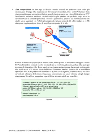 74
DISPENSA DEL CORSO DI CYBERSECURITY - ATTACCHI IN RETE
• NTP Amplification: un altro tipo di attacco è basato sull’uso del protocollo NTP (usato per
sincronizzare il tempo delle macchine con dei time server mondiali, tutti i nostri PC hanno i clock
sincronizzati in modo automatico). Qualche anno fa è stata scoperta una vulnerabilità dei server NTP
in cui veniva inviato un pacchetto, con indirizzo di origine spoofato con quello del target, verso un
server NTP con un comando particolare “monlist”; questo invio generava una risposta con una lista
di altri server agganciati con l’effetto che una piccola richiesta (anche di 0.5 Mb) si traduce in 15 Mb
di risposte, raggiungendo un fattore di amplificazione teorico di 30 Mb.
Come si fa a bloccare questo tipo di attacco: come prima opzione si dovrebbero correggere i server
NTP disabilitando il comando monlist non dando più la possibilità, ad esterni, di fare delle query per
conoscere la lista dei provider da cui questi server si vanno a sincronizzare. La seconda opzione, dato
che molti server NTP ancora devo disabilitare il comando monlist, prevede che si dovrebbero
specificare delle ACLs per bloccare il servizio UDP porta 123 in ingresso, facendo in modo che solo i
server fidati all’interno della nostra rete possano sincronizzarsi con server esterni e tutti gli altri per
sincronizzarsi dovrebbero appoggiarsi a quest’ultimo (creando quindi una gerarchia).
Figura 83
Figura 84
 