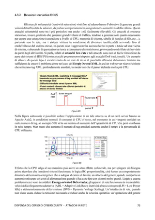 75
DISPENSA DEL CORSO DI CYBERSECURITY - ATTACCHI IN RETE
4.3.2 Resource starvation DDoS
Gli attacchi volumetrici (bandwith saturation) visti fino ad adesso hanno l’obiettivo di generare grandi
volumi di traffico tali da saturare, da portare completamente in congestione la connettività della vittima. Questi
attacchi volumetrici sono tra i più pericolosi ma anche i più facilmente rilevabili. Gli attacchi di resource
starvation, invece, piuttosto che generare grandi volumi di traffico, tendono a generare solo quanto necessario
per creare una saturazione (saturazione a livello di CPU, memoria di sistema, tabelle di handles di file, etc…),
portando non la rete, ma i sistemi vittima in condizione di diventare inutilizzabili arrivando fino al
crash/collasso del sistema stesso. In questo caso l’aggressore ha accesso lecito in parte o totale ad una risorsa
di sistema, e abusando di questa risorsa riesce a consumare ulteriori risorse, provocando così rifiuto del servizio
da parte degli altri utenti. Si parla, infatti di attacchi low-rate e tali attacchi sono non di facile rilevazione da
parte dei sistemi di IDS/IPS (sono attacchi poco rumorosi rispetto agli attacchi DoS tradizionali). Un esempio
di attacco di questo tipo è caratterizzato da un rate di invio di pacchetti offensivi abbastanza limitato ma
sufficiente da creare il problema come nel caso del Deeply Nested XML, in cui un web server riceve richieste
che utilizzano tag XML profondamente annidati, in modo tale che il parser richieda molta più CPU.
Nella figura sottostante è possibile vedere l’applicazione di un tale attacco su di un web server basato su
Apache Axis2; in condizioni normali il consumo di CPU è basso, nel momento in cui vengono annidati un
certo numero di tag, ad esempio 500, si ha un minimo di aumento dell’operatività di CPU che però si abbassa
in poco tempo. Man mano che aumenta il numero di tag annidati aumenta anche il tempo e la percentuale di
CPU utilizzata.
Il fatto che la CPU salga al suo massimo può avere un altro effetto collaterale, ma per spiegare ciò bisogna
prima ricordare che i moderni sistemi funzionano in logica RG proportionality, cioè hanno un comportamento
dinamico del consumo energetico che si adegua al carico di lavoro; un attacco del genere, quindi, comporta un
aumento smisurato dei costi di alimentazione quando si ha a che fare con sistemi molto grandi. Legato a questa
problematica ci sono i cosiddetti Energy-oriented DoS attacks; gli apparati di rete funzionano in tre modalità:
velocità di collegamento adattativa (ADL = Adaptive Link Rate), inattività a basso consumo (LPI = Low Power
Idle) e ridimensionamento della tensione (DVS = Dynamic Voltage Scaling). Un’interfaccia di rete, quando
non viene usata, riduce la tensione necessaria e riduce anche la velocità operativa; un’operazione del genere
Figura 85
Figura 86
 