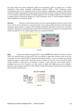 76
DISPENSA DEL CORSO DI CYBERSECURITY - ATTACCHI IN RETE
può essere portata allo stremo utilizzando proprio tale meccanismo, perché se quando non c’è traffico
l’interfaccia viene spenta, mandando continuamente pacchetti ICMP o SYN l’interfaccia rimane
continuamente attiva e va a consumare di più. Lo stesso discorso è applicabile ai sistemi di archiviazione
rotazionali, infatti se una macchina fa molte operazioni di scrittura avrà il disco che gira alla massima velocità
e ciò, ovviamente, richiede più energia. Per quanto riguarda la CPU, la frequenza operativa di essa influenza
in maniera cubica il consumo di energia; per i dischi rotazionali, invece, la velocità angolare influenza in
maniera quadratica il consumo di energia.
Slowloris Slowloris è un altro tipo di attacco low rate; in questa tipologia di attacco si lavora con un
server web che cerca di mantenere le connessioni aperte il più a lungo possibile, facendo in modo che queste
connessioni aperte saturino la capacità della macchina rendendogli impossibile la gestione di connessioni
simultanee. Slowloris invia periodicamente richieste HTTP caratterizzate da intestazioni con richiesta inviata
tramite comando GET in cui vengono aggiunti tag senza terminare la richiesta.
Rudy Piuttosto che utilizzare il metodo GET, l’attacco RUDY (R-U-Dead-Yet?) utilizza il metodo
POST: per utilizzarlo basta una form HTTP che non controlla la taglia delle richieste inviate su di essa:
l’attaccante invia una richiesta POST di dimensione decisamente grande, il server si aspetterà una richiesta
egualmente grande, a questo punto l’attaccante invierà la risposta un byte alla volta a intervalli di tempo
costante calcolati in modo tale da non innescare il timeout. L’unico modo per evitare questo attacco è
configurare sul server web il timeout a un valore minore di quello che l’applicazione usa per mandare i
pacchetti, oppure bisogna controllare le form affinché la taglia della richiesta venga limitata esclusivamente
alla dimensione massima attesa.
Figura 87
Figura 88
 
