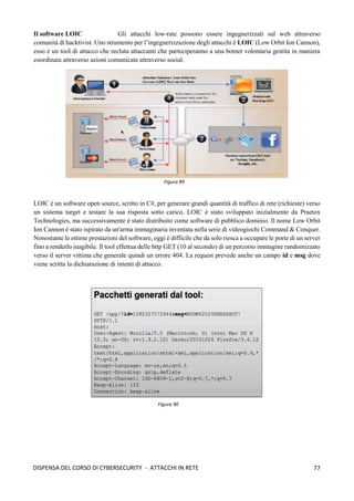 77
DISPENSA DEL CORSO DI CYBERSECURITY - ATTACCHI IN RETE
Il software LOIC Gli attacchi low-rate possono essere ingegnerizzati sul web attraverso
comunità di hacktivist. Uno strumento per l’ingegnerizzazione degli attacchi è LOIC (Low Orbit Ion Cannon),
esso è un tool di attacco che recluta attaccanti che parteciperanno a una botnet volontaria gestita in maniera
coordinata attraverso azioni comunicate attraverso social.
LOIC è un software open source, scritto in C#, per generare grandi quantità di traffico di rete (richieste) verso
un sistema target e testare la sua risposta sotto carico. LOIC è stato sviluppato inizialmente da Praetox
Technologies, ma successivamente è stato distribuito come software di pubblico dominio. Il nome Low Orbit
Ion Cannon è stato ispirato da un'arma immaginaria inventata nella serie di videogiochi Command & Conquer.
Nonostante le ottime prestazioni del software, oggi è difficile che da solo riesca a occupare le porte di un server
fino a renderlo inagibile. Il tool effettua delle http GET (10 al secondo) di un percorso immagine randomizzato
verso il server vittima che generale quindi un errore 404. La request prevede anche un campo id e msg dove
viene scritta la dichiarazione di intenti di attacco.
Figura 89
Figura 90
 