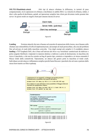 78
DISPENSA DEL CORSO DI CYBERSECURITY - ATTACCHI IN RETE
SSL/TLS Handshake attack Altri tipi di attacco sfruttano la differenza, in termini di peso
computazionale, tra le operazioni di cifratura e decifratura in ambito RSA. La velocità di cifratura, infatti, è
dieci volte quella di decifratura, quindi, un’operazione semplice lato client può diventare molto pesante lato
server. In questo modo un singolo client può saturare decine di server.
Landing Esistono attacchi che non si basano sul concetto di saturazione delle risorse, ma si basano sullo
sfruttare una vulnerabilità a livello di implementazione, ad esempio di stack protocollare, che crea dei problemi
fino ad arrivare al crash della macchina coinvolta. Uno degli esempi più semplici è il cosiddetto attacco
landing o TCP loopback DoS, che si basa sull’attivare dei three-way handshake caratterizzati da indirizzo e
porta sorgente falsificati e impostati in maniera identica a indirizzo e porta di destinazione, la macchina che
riceve il pacchetto, e che non ha corretto un bug di questo tipo, comincia a rispondere a sé stessa causando il
blocco totale della connettività. Tipicamente, un attacco del genere porta la macchina al totale crash.
Individuare un tale attacco è abbastanza semplice perché basta bloccare i pacchetti che arrivano e partono dallo
stesso host tramite un filtro tcpdump.
Figura 91
Figura 92
 