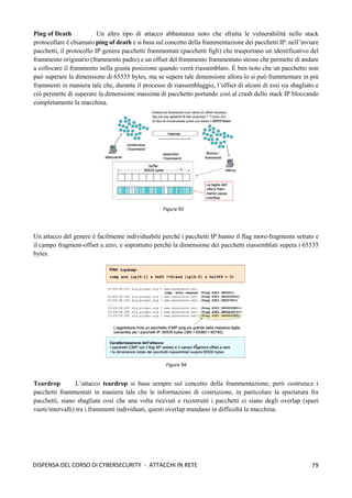 79
DISPENSA DEL CORSO DI CYBERSECURITY - ATTACCHI IN RETE
Ping of Death Un altro tipo di attacco abbastanza noto che sfrutta le vulnerabilità nello stack
protocollare è chiamato ping of death e si basa sul concetto della frammentazione dei pacchetti IP: nell’inviare
pacchetti, il protocollo IP genera pacchetti frammentati (pacchetti figli) che trasportano un identificativo del
frammento originario (frammento padre) e un offset del frammento frammentato stesso che permette di andare
a collocare il frammento nella giusta posizione quando verrà riassemblato. È ben noto che un pacchetto non
può superare la dimensione di 65535 bytes, ma se supera tale dimensione allora lo si può frammentare in più
frammenti in maniera tale che, durante il processo di riassemblaggio, l’offset di alcuni di essi sia sbagliato e
ciò permette di superare la dimensione massima di pacchetto portando così al crash dello stack IP bloccando
completamente la macchina.
Un attacco del genere è facilmente individuabile perché i pacchetti IP hanno il flag more-fragments settato e
il campo fragment-offset a zero, e soprattutto perché la dimensione dei pacchetti riassemblati supera i 65535
bytes.
Teardrop L’attacco teardrop si basa sempre sul concetto della frammentazione, però costruisce i
pacchetti frammentati in maniera tale che le informazioni di costruzione, in particolare la spaziatura fra
pacchetti, siano sbagliate così che una volta ricevuti e ricostruiti i pacchetti ci siano degli overlap (spazi
vuoti/intervalli) tra i frammenti individuati, questi overlap mandano in difficoltà la macchina.
Figura 93
Figura 94
 