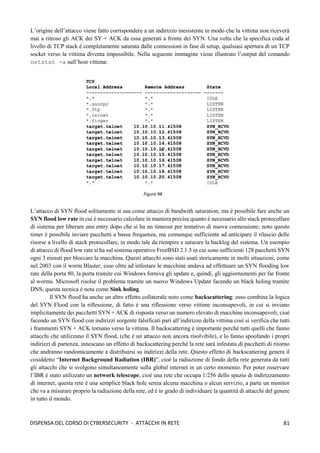 81
DISPENSA DEL CORSO DI CYBERSECURITY - ATTACCHI IN RETE
L’origine dell’attacco viene fatto corrispondere a un indirizzo inesistente in modo che la vittima non riceverà
mai a ritroso gli ACK dei SY + ACK da essa generati a fronte dei SYN. Una volta che la specifica coda al
livello di TCP stack è completamente saturata dalle connessioni in fase di setup, qualsiasi apertura di un TCP
socket verso la vittima diventa impossibile. Nella seguente immagine viene illustrato l’output del comando
netstat -a sull’host vittima:
L’attacco di SYN flood solitamente si usa come attacco di bandwith saturation, ma è possibile fare anche un
SYN flood low rate in cui è necessario calcolare in maniera precisa quanto è necessario allo stack protocollare
di sistema per liberare una entry dopo che si ha un timeout per tentativo di nuova connessione; noto questo
timer è possibile inviare pacchetti a bassa frequenza, ma comunque sufficiente ad anticipare il rilascio delle
risorse a livello di stack protocollare, in modo tale da riempire e saturare la backlog del sistema. Un esempio
di attacco di flood low rate si ha sul sistema operativo FreeBSD 2.1.5 in cui sono sufficienti 128 pacchetti SYN
ogni 3 minuti per bloccare la macchina. Questi attacchi sono stati usati storicamente in molti situazioni, come
nel 2003 con il worm Blaster, esso oltre ad infestare le macchine andava ad effettuare un SYN flooding low
rate della porta 80, la porta tramite cui Windows forniva gli update e, quindi, gli aggiornamenti per far fronte
al worms. Microsoft risolse il problema tramite un nuovo Windows Update facendo un black holing tramite
DNS, questa tecnica è nota come Sink holing.
Il SYN flood ha anche un altro effetto collaterale noto come backscattering: esso combina la logica
del SYN Flood con la riflessione, di fatto è una riflessione verso vittime inconsapevoli, in cui si inviano
implicitamente dei pacchetti SYN + ACK di risposta verso un numero elevato di macchine inconsapevoli; cioè
facendo un SYN flood con indirizzi sorgente falsificati pari all’indirizzo della vittima così si verifica che tutti
i frammenti SYN + ACK tornano verso la vittima. Il backscattering è importante perché tutti quelli che fanno
attacchi che utilizzano il SYN flood, (che è un attacco non ancora risolvibile), e lo fanno spoofando i propri
indirizzi di partenza, innescano un effetto di backscattering perché la rete sarà infestata di pacchetti di ritorno
che andranno randomicamente a distribuirsi su indirizzi della rete. Questo effetto di backscattering genera il
cosiddetto “Internet Background Radiation (IBR)”, cioè la radiazione di fondo della rete generata da tutti
gli attacchi che si svolgono simultaneamente sulla global internet in un certo momento. Per poter osservare
l’IBR è stato utilizzato un network telescope, cioè una rete che occupa 1/256 dello spazio di indirizzamento
di internet, questa rete è una semplice black hole senza alcuna macchina o alcun servizio, a parte un monitor
che va a misurare proprio la radiazione della rete, ed è in grado di individuare la quantità di attacchi del genere
in tutto il mondo.
Figura 98
 