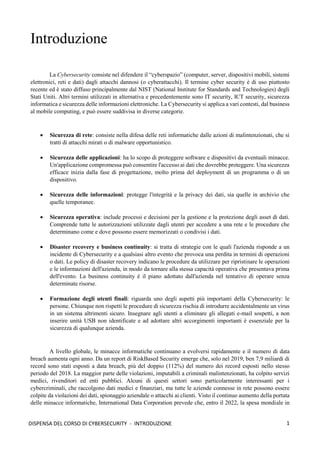 1
DISPENSA DEL CORSO DI CYBERSECURITY - INTRODUZIONE
Introduzione
La Cybersecurity consiste nel difendere il “cyberspazio” (computer, server, dispositivi mobili, sistemi
elettronici, reti e dati) dagli attacchi dannosi (o cyberattacchi). Il termine cyber security è di uso piuttosto
recente ed è stato diffuso principalmente dal NIST (National Institute for Standards and Technologies) degli
Stati Uniti. Altri termini utilizzati in alternativa e precedentemente sono IT security, ICT security, sicurezza
informatica e sicurezza delle informazioni elettroniche. La Cybersecurity si applica a vari contesti, dal business
al mobile computing, e può essere suddivisa in diverse categorie.
• Sicurezza di rete: consiste nella difesa delle reti informatiche dalle azioni di malintenzionati, che si
tratti di attacchi mirati o di malware opportunistico.
• Sicurezza delle applicazioni: ha lo scopo di proteggere software e dispositivi da eventuali minacce.
Un'applicazione compromessa può consentire l'accesso ai dati che dovrebbe proteggere. Una sicurezza
efficace inizia dalla fase di progettazione, molto prima del deployment di un programma o di un
dispositivo.
• Sicurezza delle informazioni: protegge l'integrità e la privacy dei dati, sia quelle in archivio che
quelle temporanee.
• Sicurezza operativa: include processi e decisioni per la gestione e la protezione degli asset di dati.
Comprende tutte le autorizzazioni utilizzate dagli utenti per accedere a una rete e le procedure che
determinano come e dove possono essere memorizzati o condivisi i dati.
• Disaster recovery e business continuity: si tratta di strategie con le quali l'azienda risponde a un
incidente di Cybersecurity e a qualsiasi altro evento che provoca una perdita in termini di operazioni
o dati. Le policy di disaster recovery indicano le procedure da utilizzare per ripristinare le operazioni
e le informazioni dell'azienda, in modo da tornare alla stessa capacità operativa che presentava prima
dell'evento. La business continuity è il piano adottato dall'azienda nel tentativo di operare senza
determinate risorse.
• Formazione degli utenti finali: riguarda uno degli aspetti più importanti della Cybersecurity: le
persone. Chiunque non rispetti le procedure di sicurezza rischia di introdurre accidentalmente un virus
in un sistema altrimenti sicuro. Insegnare agli utenti a eliminare gli allegati e-mail sospetti, a non
inserire unità USB non identificate e ad adottare altri accorgimenti importanti è essenziale per la
sicurezza di qualunque azienda.
A livello globale, le minacce informatiche continuano a evolversi rapidamente e il numero di data
breach aumenta ogni anno. Da un report di RiskBased Security emerge che, solo nel 2019, ben 7,9 miliardi di
record sono stati esposti a data breach, più del doppio (112%) del numero dei record esposti nello stesso
periodo del 2018. La maggior parte delle violazioni, imputabili a criminali malintenzionati, ha colpito servizi
medici, rivenditori ed enti pubblici. Alcuni di questi settori sono particolarmente interessanti per i
cybercriminali, che raccolgono dati medici e finanziari, ma tutte le aziende connesse in rete possono essere
colpite da violazioni dei dati, spionaggio aziendale o attacchi ai clienti. Visto il continuo aumento della portata
delle minacce informatiche, International Data Corporation prevede che, entro il 2022, la spesa mondiale in
 