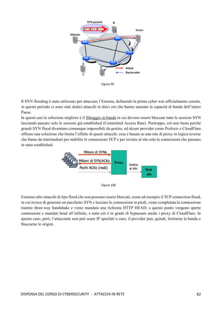 82
DISPENSA DEL CORSO DI CYBERSECURITY - ATTACCHI IN RETE
Il SYN flooding è stato utilizzato per attaccare l’Estonia, definendo la prima cyber war ufficialmente censita,
in questo periodo ci sono stati dodici attacchi in dieci ore che hanno saturato la capacità di banda dell’intero
Paese.
In questi casi la soluzione migliore è il filtraggio in banda in cui devono essere bloccate tutte le sessioni SYN
lasciando passare solo le sessioni già established (Committed Access Rate). Purtroppo, ciò non basta perché
grandi SYN flood diventano comunque impossibili da gestire, ed alcuni provider come Prolexic e CloudFlare
offrono una soluzione che limita l’effetto di questi attacchi: essa è basata su una rete di proxy in logica reverse
che fanno da intermediari per stabilire le connessioni TCP e per inviare al sito solo le connessioni che passano
in stato established.
Esistono altri attacchi di tipo flood che non possono essere bloccati, come ad esempio il TCP connection flood,
in cui invece di generare un pacchetto SYN e lasciare la connessione in piedi, viene completata la connessione
tramite three-way handshake e viene mandata una richiesta HTTP HEAD; a questo punto vengono aperte
connessioni e mandati head all’infinito, e tutto ciò è in grado di bypassare anche i proxy di CloudFlare. In
questo caso, però, l’attaccante non può usare IP spoofati a caso, il provider può, quindi, limitarne la banda o
bloccarne le origini.
Figura 99
Figura 100
 