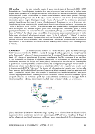 84
DISPENSA DEL CORSO DI CYBERSECURITY - ATTACCHI IN RETE
IRD spoofing Un altro protocollo oggetto di questo tipo di attacco è il protocollo IRDP (ICMP
Router Discovery Protocol). Questo protocollo viene usato nel momento in cui un host non ha configurato un
proprio default gateway o ne ha configurato uno errato, ed in questo caso la rete se ne rende conto e gli manda
una informazione (Router Advertisement) che informa circa l’identità del corretto default gateway. I messaggi
che questo protocollo gestisce sono di due tipi: i “router solicitations” con il quale il client chiede una
informazione circa il proprio default gateway, ed i “router advertisements” che costituiscono gli annunci
mediante i quali i router informano la propria volontà di essere il default gateway per un determinata rete.
Questi advertisements vengono spediti periodicamente in multicast dai router della rete e contengono un
“livello di preferenza” ed un “lifetime”; in accordo alla RFC 3344, quando un host riceve più advertisement
da diverse sorgenti, esso dovrebbe scegliere quello con il livello più alto, rimuovendo, quindi, il default
gateway rimpiazzandolo con la nuova indicazione (nuovo default gateway). Ovviamente queste informazioni
hanno un “lifetime” che indica il tempo per cui l’host deve conservare questa nuova informazione. E’ molto
facile andare a forgiare gli advertisement settando i campi “livello di preferenza” e “lifetime” al massimo
valore consentito. Questo attacco funzionava bene nelle vecchie versioni di windows, mentre le nuove le
ignorano, così come le nuove versioni di Linux. Numerosi tool, come IRPAS, permettono di effettuare questo
tipo di attacco. L’unico strumento di difesa è disabilitare IRDP sugli hosts della LAN se il sistema operativo
lo permette.
ICMP redirect Un altro meccanismo di attacco che è molto utilizzato è quello che sfrutta i messaggi
ICMP ridirezione. Il protocollo ICMP tra i vari tipi di messaggi di notifica degli errori che esso prevede vi è
anche il messaggio “ridirezione”. A cosa serve questo tipo di messaggio? Quando, ad esempio, su una rete
locale LAN esistono più router in grado di instradare verso l’esterno il traffico proveniente da una macchina,
in certe situazioni la rete è in grado di individuare da sola quale è il miglior router per raggiungere una certa
destinazione, ma quando ci si accorge che il defaul gateway assegnato ad una macchina non è la scelta migliore
in quanto alcuni pacchetti potrebbero essere spediti verso altri router per poter raggiungere più velocemente la
destinazione, allora il router che si accorge che la sorgente dovrebbe spedire i pacchetti verso un altro router
invia un messaggio ICMP di “ridirezione” che fornisce tale informazione. Ad esempio, come riportato nella
figura seguente, sia l’host1 che l’host2 hanno configurati come default gateway il router1 che a sua volta ha il
router 2 come default gateway (che è sulla stessa LAN), quindi tutti i pacchetti inviati da host1 e host2 verso
l’esterno raggiungeranno prima il router1 e poi il router2; osservando il traffico che fluisce sulla rete si capisce
che questa situazione non è ottimale e quindi dopo un po di tempo il router1 manda un messaggio ICMP di
ridirezione agli host 1 e 2 in cui li informa che i pacchetti li deve inviare al router2 e non ad esso stesso.
Questo meccanismo è vulnerabile ad attacchi di tipo hijacking che si basano sulla falsificazione di questo
meccanismo stesso: un attaccante può spoofare un messaggio ICMP ridirezione richiedendo di dirigere il
traffico sulla propria macchina. L’unico modo per bloccare questo attacco è quello di filtrare/bloccare con una
Figura 102
 