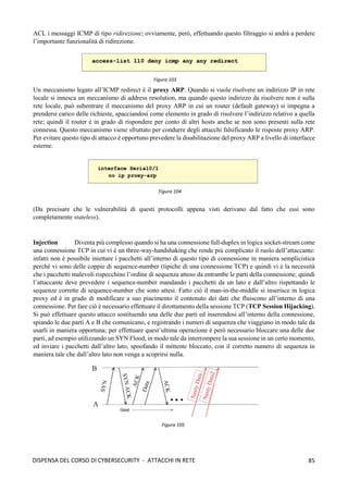85
DISPENSA DEL CORSO DI CYBERSECURITY - ATTACCHI IN RETE
ACL i messaggi ICMP di tipo ridirezione; ovviamente, però, effettuando questo filtraggio si andrà a perdere
l’importante funzionalità di ridirezione.
Un meccanismo legato all’ICMP redirect è il proxy ARP. Quando si vuole risolvere un indirizzo IP in rete
locale si innesca un meccanismo di address resolution, ma quando questo indirizzo da risolvere non è sulla
rete locale, può subentrare il meccanismo del proxy ARP in cui un router (default gateway) si impegna a
prendersi carico delle richieste, spacciandosi come elemento in grado di risolvere l’indirizzo relativo a quella
rete; quindi il router è in grado di rispondere per conto di altri hosts anche se non sono presenti sulla rete
connessa. Questo meccanismo viene sfruttato per condurre degli attacchi falsificando le risposte proxy ARP.
Per evitare questo tipo di attacco è opportuno prevedere la disabilitazione del proxy ARP a livello di interfacce
esterne.
(Da precisare che le vulnerabilità di questi protocolli appena visti derivano dal fatto che essi sono
completamente stateless).
Injection Diventa più complesso quando si ha una connessione full-duplex in logica socket-stream come
una connessione TCP in cui vi è un three-way-handshaking che rende più complicato il ruolo dell’attaccante:
infatti non è possibile iniettare i pacchetti all’interno di questo tipo di connessione in maniera semplicistica
perché vi sono delle coppie di sequence-number (tipiche di una connessione TCP) e quindi vi è la necessità
che i pacchetti malevoli rispecchino l’ordine di sequenza atteso da entrambe le parti della connessione; quindi
l’attaccante deve prevedere i sequence-number mandando i pacchetti da un lato e dall’altro rispettando le
sequenze corrette di sequence-number che sono attesi. Fatto ciò il man-in-the-middle si inserisce in logica
proxy ed è in grado di modificare a suo piacimento il contenuto dei dati che fluiscono all’interno di una
connessione. Per fare ciò è necessario effettuare il dirottamento della sessione TCP (TCP Session Hijacking).
Si può effettuare questo attacco sostituendo una delle due parti ed inserendosi all’interno della connessione,
spiando le due parti A e B che comunicano, e registrando i numeri di sequenza che viaggiano in modo tale da
usarli in maniera opportuna; per effettuare quest’ultima operazione è però necessario bloccare una delle due
parti, ad esempio utilizzando un SYN Flood, in modo tale da interrompere la sua sessione in un certo momento,
ed inviare i pacchetti dall’altro lato, spoofando il mittente bloccato, con il corretto numero di sequenza in
maniera tale che dall’altro lato non venga a scoprirsi nulla.
Figura 103
Figura 104
Figura 105
 