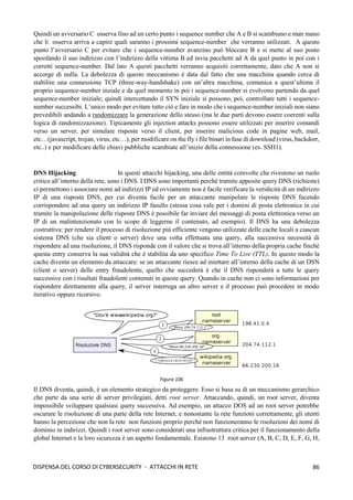86
DISPENSA DEL CORSO DI CYBERSECURITY - ATTACCHI IN RETE
Quindi un avversario C osserva fino ad un certo punto i sequence number che A e B si scambiano e man mano
che li osserva arriva a capire quali saranno i prossimi sequence-number che verranno utilizzati. A questo
punto l’avversario C per evitare che i sequence-number avanzino può bloccare B e si mette al suo posto
spoofando il suo indirizzo con l’indirizzo della vittima B ed invia pacchetti ad A da quel punto in poi con i
corretti sequence-number. Dal lato A questi pacchetti verranno acquisiti correttamente, dato che A non si
accorge di nulla. La debolezza di questo meccanismo è data dal fatto che una macchina quando cerca di
stabilire una connessione TCP (three-way-handshake) con un’altra macchina, comunica a quest’ultima il
proprio sequence-number inziale e da quel momento in poi i sequence-number si evolvono partendo da quel
sequence-number iniziale; quindi intercettando il SYN iniziale si possono, poi, controllare tutti i sequence-
number successibi. L’unico modo per evitare tutto ciò e fare in modo che i sequence-number iniziali non siano
prevedibili andando a randomizzare la generazione dello stesso (ma le due parti devono essere coerenti sulla
logica di randomizzazione). Tipicamente gli injection attacks possono essere utilizzati per inserire comandi
verso un server, per simulare risposte verso il client, per inserire malicious code in pagine web, mail,
etc…(javascript, trojan, virus, etc…), per modificare on the fly i file binari in fase di download (virus, backdorr,
etc..) e per modificare delle chiavi pubbliche scambiate all’inizio della connessione (es. SSH1).
DNS Hijacking In questi attacchi hijacking, una delle entità coinvolte che rivestono un ruolo
critico all’interno della rete, sono i DNS. I DNS sono importanti perché tramite apposite query DNS (richieste)
ci permettono i associare nomi ad indirizzi IP ed ovviamente non è facile verificare la veridicità di un indirizzo
IP di una risposta DNS, per cui diventa facile per un attaccante manipolare le risposte DNS facendo
corrispondere ad una query un indirizzo IP fasullo (stessa cosa vale per i domini di posta elettronica in cui
tramite la manipolazione delle risposte DNS è possibile far inviare dei messaggi di posta elettronica verso un
IP di un malintenzionato con lo scopo di leggerne il contenuto, ad esempio). Il DNS ha una debolezza
costruttiva: per rendere il processo di risoluzione più efficiente vengono utilizzate delle cache locali a ciascun
sistema DNS (che sia client o server) dove una volta effettuata una query, alla successiva necessità di
rispondere ad una risoluzione, il DNS risponde con il valore che si trova all’interno della propria cache finchè
questa entry conserva la sua validità che è stabilita da uno specifico Time To Live (TTL). In questo modo la
cache diventa un elemento da attaccare: se un attaccante riesce ad iniettare all’interno della cache di un DSN
(client o server) delle entry fraudolente, quello che succederà è che il DNS risponderà a tutte le query
successive con i risultati fraudolenti contenuti in queste query. Quando in cache non ci sono informazioni per
rispondere direttamente alla query, il server interroga un altro server e il processo può procedere in modo
iterativo oppure ricorsivo.
Il DNS diventa, quindi, è un elemento strategico da proteggere. Esso si basa su di un meccanismo gerarchico
che parte da una serie di server privilegiati, detti root server. Attaccando, quindi, un root server, diventa
impossibile sviluppare qualsiasi query successiva. Ad esempio, un attacco DOS ad un root server potrebbe
oscurare le risoluzione di una parte della rete Internet, e nonostante la rete funzioni correttamente, gli utenti
hanno la percezione che non la rete non funzioni proprio perché non funzioneranno le risoluzioni dei nomi di
dominio in indirizzi. Quindi i root server sono considerati una infrastruttura critica per il funzionamento della
global Internet e la loro sicurezza è un aspetto fondamentale. Esistono 13 root server (A, B, C, D, E, F, G, H,
Figura 106
 
