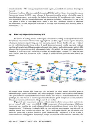 88
DISPENSA DEL CORSO DI CYBERSECURITY - ATTACCHI IN RETE
richiesta o risposta) e NXT (usato per autenticare risultati negativi, indicando la non esistenza di recor per la
risposta).
Attualmente il problema della sicurezza dell'infrastruttura DNS è cruciale per l'intera sicurezza di Internet, ma
l'adozione del sistema DNSSEC è stata rallentata da diverse problematiche tecniche e logistiche, tra cui la
necessità di metter mano a un protocollo che si adatti alla dimensione dell'intera Internet, senza rompere la
retrocompatibilità, prevenire enumerazioni di zona non desiderate, sviluppare l'infrastruttura DNSSEC su una
vasta gamma di server e client DNS diversi, sfatare il mito della complessità intrinseca e d'adozione
dell'infrastruttura DNSSEC, raggiungere un accordo su chi debba avere il controllo delle chiavi dei domini di
primo livello (TLD).
4.4.1 Hikacking del protocollo di routing BGP
Le tecniche di hijaking possono anche colpire i meccanismi di routing, ovvero i protocolli utilizzati
dai vari router per scambiarsi informazioni di raggiungibilità. Una delle peggiori minacce è quella di iniettare,
nel contesto di una sessione di routing, una route inesistente, creando dei coni d’ombra sulla rete e rendendo
non più visibili interi prefissi (come prefissi di grande dimensioni associati a realtà importanti, rendendo
invisibile, ad esempio, tutto il blocco associato a Google). Altro rischio è quello di iniettare dei netblock falsi,
nel senso che si possono iniettare delle informazioni relative a dei netblock che fanno creare delle diversioni
fraudolente di traffico verso dei centri di intercettazione, ad esempio, oppure creare dei DOS, cioè instradare
tutto il traffico verso delle destinazioni target. Lo scopo di questi attacchi è quello di rendere l’intera rete
instabile.
Ad esempio, come mostrato nella figura sopra, vi è una entità che inietta annunci black-hole verso un
determinato target; quando questi annunci black-hole si propagano sulla rete, il traffico che dovrebbe arrivare
verso quel determinato target viene bloccato da questi annunci black-hole ed il traffico non arriverà più verso
quel target, ma verrà bloccato in transito dagli annunci fraudolenti; quindi il target non riceverà più traffico
dalla rete; ovviamente questo impedirà al target anche di fare traffico.
E’ possibile agire malevolmente anche nei confronti dei protocolli intradominio (detti anche interior
gateway protocol – IGP ) come i potocolli RIP e OSPF creando danni all’interno di un singolo AS (Sistema
Autonomo). Ma è possibile fare peggio ed agire al livello di protocolli interdominio (anche detti Exterior
Gateway Protocol - EGP) come il protocollo BGP, che viene utilizzato universalmente come una colla che
mantiene insieme tutto il traffico che transita tra i vari AS nella global Internet, per cui qualsiasi cosa
annunciata tramite BGP si propaga worldwide; quindi compromettendo l’integrità del BGP si è in grado di
creare instabilità nel routing globale di Internet per esempio forzando delle fluttuazioni della visibilità di certe
Figura 109
 