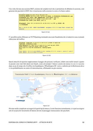 90
DISPENSA DEL CORSO DI CYBERSECURITY - ATTACCHI IN RETE
Una volta rilevata una sessione BGP, esistono dei semplici tool che ci permettono di abbattere la sessione, cioè
generare dei pacchetti di RST che si inseriscono nella sessione in corso e la fanno cadere:
E’ possibile anche effettuare un TCP Hijacking iniettando una route fraudolenta che si tradurrà in una eventuale
ridirezione del traffico:
Questi attacchi di injection rappresentano il peggio che possono verificarsi, infatti sono molto temuti i quanto
in passato sono stati fatti danni non banali, come ad esempio l’attacco censito da renesys in cui ci si accorse
dopo un po di tempo che il traffico tra Guadalajara e Whashington DC veniva rediretto per la Bielorussia dove
vi era probabilmente un centro di intercettazione, effettuando un giro enorme:
Diventa molto complicato accorgersi di questi tipi di attacco, la rete funziona normalmente; ci si può accorgersi
solo di un piccolo incremento di latenza dovuto al passaggio transoceanico dei pacchetti.
Figura 111 (a)
Figura 111 (b)
Figura 112
 