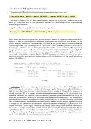 91
DISPENSA DEL CORSO DI CYBERSECURITY - ATTACCHI IN RETE
Le fasi di un attacco BGP Injection sono molto semplici:
1) si crea una route fake e si costruisce un annuncio in maniera opportuna con un tool:
2) si fa un ARP Spoofing sull’IXP della connessione tra i due peer con un qualsiasi ARP-bases man-in-the-
middle attack tool (come Dsniff o Ettercap), ed infine si sniffa il traffico vedendo gli estremi della connessione
(porta 179 e porta effimera):
3) si parte con l’injection, si inietta la route nella sessione spoofed:
Il BGP, quindi, è l’infrastruttura più delicata presente su internet, è quella su cui un attacco può avere gli effetti
più critici. Capire se si è sotto attacco è attualmente molto complicato, soprattutto a causa del fatto che non
esistono strumenti automatici di tipo generale per il controllo. Ciò è dato dal fatto che il controllo dovrebbe
avvenire sui provider e non sulla rete personale, e questo non è banale perché bisognerebbe avere un servizio
di looking glass, offerto dal provider stesso, per uno specifico livello, e andare a verificare, ad esempio, l’AS-
Path per i prefissi che riguardano la rete personale, oppure andare a verificare tutti i prefissi ricevuti dagli altri
ISP che possono contenere i prefissi di interesse, o ancora delle modifiche frequenti nei paths, ma anche i
propri prefissi che risultano originati da altri AS. Nell’immagine sottostante, route-views.oregon-ix.net
rappresenta un looking glass pubblico, tramite cui è possibile verificare tutto ciò che accade a livello del
prefisso 192.133.28.0/24.
Le contromisure da attuare per mitigare questo tipo di attacchi sono innanzitutto politiche di filtraggio a livello
BGP, cioè bisogna fare attenzione a ciò che si distribuisce e a quello che si annuncia, ed a livello di utente
finale bisognerebbe evitare di accettare e ridistribuire prefissi più specifici di /24, quindi con dimensione di
netmask superiore a /24; se ad esempio arriva una richiesta di annunciazione per un /32 probabilmente si sta
tentando di blacklistare una macchina. Anche netblock che risultano troppo disaggregati sarebbe meglio non
annunciarli, normalmente a livelli alti si annunciano solo aggregati abbastanza massicci. Un altro elemento
importante è definire il numero massimo di prefissi accettati e distribuiti, ed allo stato attuale una routing table
conta circa 800mila routes, che permette di accettare massimo 800mila prefissi. Bisogna implementare regole
di filtraggio che non si basano esclusivamente sull’AS-path ma che sono mirati a specifici prefissi attesi e che
bisogna annunciare. Un’altra regola fondamentale è andare a filtrare tutte le routes relative a reti riservate o
non allocate, ad esempio routes relative ai livelli 10 o 192.168 e così via. Un altro aspetto importante è quello
legato alla default route, essa non deve essere mai accettata e mai annunciata, a meno di casi particolari, ma
va configurata staticamente sulle proprie routes, questo perché diffondendo la default route potrebbe avvenire
una diversione del traffico da parte di qualche malintenzionato.
Figura 113
 