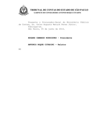 TRIBUNAL DE CONTAS DO ESTADO DE SÃO PAULO
GABINETE DO CONSELHEIRO ANTONIO ROQUE CITADINI
Presente o Procurador-Geral do Ministério Público
de Contas, Dr. Celso Augusto Matuck Feres Júnior.
Publique-se.
São Paulo, 05 de junho de 2014.
EDGARD CAMARGO RODRIGUES - Presidente
ANTONIO ROQUE CITADINI – Relator
MS
 