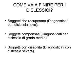 COME VA A FINIRE PER I
DISLESSICI?
• Soggetti che recuperano (Diagnosticati
con dislessia lieve);
• Soggetti compensati (Diagnosticati con
dislessia di grado medio);
• Soggetti con disabilità (Diagnosticati con
dislessia severa).
 