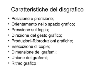 Caratteristiche del disgrafico
• Posizione e prensione;
• Orientamento nello spazio grafico;
• Pressione sul foglio;
• Direzione del gesto grafico;
• Produzioni-Riproduzioni grafiche;
• Esecuzione di copie;
• Dimensione dei grafemi;
• Unione dei grafemi;
• Ritmo grafico
 