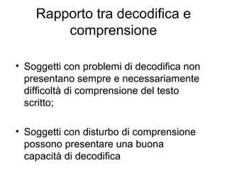 Rapporto tra decodifica e
comprensione
• Soggetti con problemi di decodifica non
presentano sempre e necessariamente
difficoltà di comprensione del testo
scritto;
• Soggetti con disturbo di comprensione
possono presentare una buona
capacità di decodifica
 