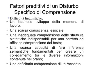 Fattori predittivi di un Disturbo
Specifico di Comprensione
• Un lacunoso sviluppo della memoria di
lavoro;
• Una scarsa conoscenza lessicale;
• Una inadeguata comprensione delle strutture
sintattiche indispensabili per una corretta ed
efficace comprensione del testo;
• Una scarsa capacità di fare inferenze
semantiche fondamentali per creare un
collegamento tra le diverse informazioni
contenute nel brano;
• Una deficitaria comprensione di un racconto.
• Difficoltà linguistiche;
 