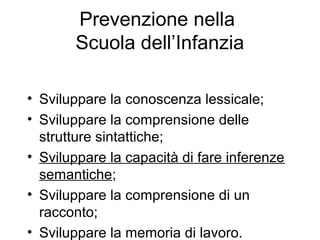 Prevenzione nella
Scuola dell’Infanzia
• Sviluppare la conoscenza lessicale;
• Sviluppare la comprensione delle
strutture sintattiche;
• Sviluppare la capacità di fare inferenze
semantiche;
• Sviluppare la comprensione di un
racconto;
• Sviluppare la memoria di lavoro.
 