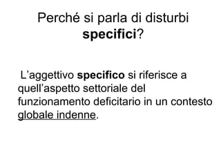 Perché si parla di disturbi
specifici?
L’aggettivo specifico si riferisce a
quell’aspetto settoriale del
funzionamento deficitario in un contesto
globale indenne.
 