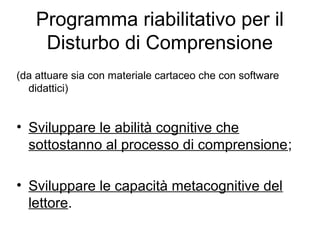 Programma riabilitativo per il
Disturbo di Comprensione
(da attuare sia con materiale cartaceo che con software
didattici)
• Sviluppare le abilità cognitive che
sottostanno al processo di comprensione;
• Sviluppare le capacità metacognitive del
lettore.
 