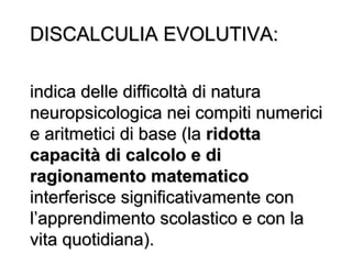 DISCALCULIA EVOLUTIVA:DISCALCULIA EVOLUTIVA:
indica delle difficoltà di naturaindica delle difficoltà di natura
neuropsicologica nei compiti numericineuropsicologica nei compiti numerici
e aritmetici di base (lae aritmetici di base (la ridottaridotta
capacità di calcolo e dicapacità di calcolo e di
ragionamento matematicoragionamento matematico
interferisce significativamente coninterferisce significativamente con
l’apprendimento scolastico e con lal’apprendimento scolastico e con la
vita quotidiana).vita quotidiana).
 