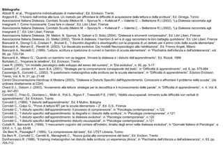 Bibliografia:
Abbott R. et al., “Programma individualizzato di matematica”, Ed. Erickson, Trento
Angiporti E., “I fonemi dall’ombra alla luce. Un metodo per affrontare le difficoltà di acquisizione della lettura e della scrittura”, Ed. Omega, Torino
Associazione Italiana Dislessia, Comitato Scuola (Meloni M. – Sponza N. – Kvilekval P. – Valente C. – Bellantone R.) (2002), “La Dislessia raccontata agli
insegnanti 1. Come riconoscerla. Cosa fare in classe”, Ed. Libri Liberi, Firenze
Associazione Italiana Dislessia, Comitato Scuola (Meloni M. – Sponza N. – Kvilekval P. – Valente C. – Bellantone R.) (2002), “La Dislessia raccontata agli
insegnanti 2.”, Ed. Libri Liberi, Firenze
Associazione Italiana Dislessia, (M. Meloni, N. Sponza, N. Galvan e D. Sola) (2004), “Dislessia e strumenti compensativi”, Ed. Libri Liberi, Firenze
Associazione Italiana Dislessia, (G. Stella) (2002), “Storie di dislessia. I bambini di ieri e di oggi raccontano la loro battaglia quotidiana”, Ed. Lbri Liberi, Firenze
Biancardi A., Dionigi C.G.,Cristiani F., Brunati E., “I disordini disgrafici e disortografici con la proposta di un dettato per il primo ciclo della scuola elementare”
Biancardi A., Mariani E., Pieretti M. (2003), “La discalculia evolutiva. Dai modelli Neuropsicologici alla riabilitazione”, Ed. Franco Angeli, Milano
Biancardi A., Nicoletti C. (1999), “Lettura, scrittura e ripetizione di numeri in bambini di scuola elementare”, in “Psichiatria dell'infanzia e dell'adolescenza”, vol.
66, pp. 723-734
Biancardi A., Milano G., “Quando un bambino non sa leggere. Vincere la dislessia e i disturbi dell’apprendimento”, Ed. Rizzoli, 1999
Bortolato C., “Imparare le tabelline”, Ed. Erickson, Trento
Case R. (2000), “Un modello psicologico dello sviluppo del senso del numero”, in “Età evolutiva”, n. 65, pp. 5-17
Casteel C.P., Jordan K.F., Isom B.A. (2001), “Strategie per la comprensione consapevole del testo”, in “Difficoltà di apprendimento”, vol. 6, pp. 475-484
Cazzaniga S., Cornoldi C., (2002), “Il questionario metacognitiva sulla scrittura per la scuola elementare”, in “Difficoltà di apprendimento”, Edizioni Erickson,
Trento, Vol. 8, N. 21, pp. 21-48
Centro Documentazione Handicap di Modena (2003), “Dislessia e Disturbi Specifici dell'Apprendimento. Conoscere e affrontare il problema nella scuola”, (da
ordinare direttamente al CDH)
Chard D.J., Osborn J. (2003), “Avviamento alla lettura: strategie per la decodifica e il riconoscimento delle parole”, in “Difficoltà di apprendimento”, n. 4, Vol. 8,
pp. 441-451
Cornoldi C., Friso G., Giordano L., Molin A., Poli S., Rigoni F., Tressoldi P.E. (1997), “Abilità visuo-spaziali. Intrvento sulle difficoltà non verbali di
apprendimento”, Ed. Erickson, Trento
Cornoldi C. (1989), “I disturbi dell'apprendimento”, Ed. Il Mulino, Bologna
Cornoldi C., Colpo G., “Prove di lettura MT per la scuola elementare – 2”, Ed. O.S., Firenze
Cornoldi C., “I disturbi specifici dell’apprendimento: il processo di comprensione”, in “Psicologia contemporanea”, n.122
Cornoldi C., “I disturbi specifici dell’apprendimento: la disgrafia e i disturbi della scrittura”, in “Psicologia contemporanea”, n.121
Cornoldi C., “I disturbi specifici dell’apprendimento: la dislessia evolutiva”, in “Psicologia contemporanea”, n.120
Cornoldi C., “I disturbi specifici dell’apprendimentoi disturbi visuospaziali”, in “Psicologia contemporanea”, n.121
Cubelli R., Biancardi A. (1999), “I meccanismi cognitivi del contare all'indietro. Analisi degli errori nella dislessia evolutiva", in "Giornale Italiano di Psicologia”, a.
XXVI, n. 1, pp. 83-95
De Beni R., Pazzaglia F. (1995), “La comprensione del tasto”, Ed. UTET Libreria, Torino
De Beni R., Cornoldi C., Carretti B., Meneghetti C., “Nuova guida alla comprensione del testo”, Ed. Erickon, Trento
Donfrancesco R. (1996), “Il training metacognitivo nei disturbi della scrittura: un esperienza clinica”, in “Psichiatria dell’infanzia e dell’adolescenza”, n. 63, pp.
705-712
 
