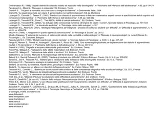 Donfrancesco R. (1998), “Aspetti distintivi tra disturbo isolato ed associato nella disortografia”, in “Psichiatria dell’infanzia e dell’adolescenza”, n.65, pp.419-424
Ferraboschi L., Meini N., “Recupero in ortografia”, Ed. Erickson, Trento
Gandolfi S., “Tra genio e normalità: ecco che cosa ci insegna la dislessia”, in Settimanale Sette, 2004
Granci R., “Le aquile sono nate per volare. Il genio creativo nei bambini dislessici”, Ed. La Meridiana
Lucangeli D., Cornoldi C., Tessari F. (1991), “Bambini con disturbi di apprendimento in lettura e matematica: aspetti comuni e specificità nei deficit cognitivi e di
conoscenza metacognitiva”, in “Psichiatria dell’infanzia e dell’adolescenza”, n.58, pp. 629-642
Lucangeli D., Tressoldi P.E., Fiore C., “Test ABCA. Abilità di calcolo aritmetico”, Ed. Erickson, Trento
Lucangeli D., Tressoldi P.E., (2002), “Lo sviluppo della conoscenza numerica: all’origine del capire i numeri”, Giornale Italiano di Psicologia, pp. 701-723
Lucangeli D., Tressoldi P.E., “La discalculia evolutiva”, in “Psicologia clinica dello sviluppo”, n.167
Marchisan M.L., Alber S.R. (2001), “Strategie metacognitive per insegnare i processi di scrittura a studenti con difficoltà”, in “Difficoltà di apprendimento”, n. 4,
vol. 6, pp. 459-474
Mezzini P. (1984), “Linsegnante in quanto agente di comunicazione”, in “Psicologia e Scuola”, pp. 28-32
Miceli e Capasso, “Il sistema del numero e il sistema del calcolo nella normalità e nella patologia”, in “Manuale di neuropsicologia”, (a cura di) Denes G.,
Pizzamiglio L., Ed. Zanichelli, Bologna
Passolunghi M.C. (1996), “Modelli cognitivi del calcolo mentale”, in “Giornale Italiano di Psicologia”, a. XXIII, n. 3, pp. 407-437
Penge R., Mariani E., Pieretti M., Arcangeli F., Giancarlo F., Riccio M. (1999), “Uno screening longitudinale per la prevenzione dei disturbi di apprendimeto:
risultati in IV elementare”, in “Psichiatria dell’infanzia e dell’adolescenza”, n. 66, pp. 307-318
Pratelli M. (1995), “Disgrafia e recupero delle attività grafo-motorie”, Ed. Erickson, Trento
Rossi P.G., Malaguti T., “Valutazione delle abilità matematica”, Ed. Erickson, Trento
Rossi P.G., Malaguti T., “Valutazione delle abilità di scrittura”, Ed. Erickson, Trento
Sabbadini G. (a cura di), “Manuale di neuropsicologia dell’età evolutiva”, Ed. Zanichelli, 1995
Salend S.J., Garrick Duhaney L.M., (2002), “Valutare gli studenti con difficoltà”, Edizioni Erickson, Trento, Vol. 8, N. 2, pp. 239-252
Sartori G., Job R., Tressoldi P.E., “Batteria per la valutazione della dislessia e della disortografia evolutiva”, Ed. O.S., Firenze
Schminke C.W., “Recupero e sostegno in matematica”, Ed. Erickson, Trento
Stella G. (a cura di), “La dislessia. Aspetti clinici, psicologici e riabilitativi”, Ed. Franco Angeli, 1996
Stella G., “In classe con un allievo con disordini dell’apprendimento”, Ed. Fabbri, Milano, 2001
Tressoldi P.E., Cornoldi C., “Batteria per la valutazione della scrittura e della competenza ortografica nella scuola dell’obbligo”, Ed. O.S., Firenze
Tressoldi P.E., Vio C., “Diagnosi dei disturbi dell'apprendimento scolastico”, Ed. Erickson, Trento
Tressoldi P.E., Vio C., “Il trattamento dei disturbi dell'apprendimento scolastico”, Ed. Erickson, Trento
Tretti M.L. et al., “Materiali IPDA per la valutazione delle difficoltà di apprendimento”, Ed. Erickson, Trento
Vicari S., Caselli M.C. (a cura di), “I disturbi dello sviluppo. Neuropsicologia clinica e Ipotesi Riabilitative”, Il Mulino, Bologna, 2002
Witzel B.S., Mercer C.D., (2003), “L’uso efficace delle gratificazioni nell’insegnamento a studenti con difficoltà”, in “Difficoltà di apprendimento”, Edizioni
Erickson, Trento, Vol. 9, N. 1, pp.81-92
Zoccolotti P., Angelelli P., Colombini M.G., De Luca M., Di Pace E., Judica A., Orlandi M., Spinelli D., (1997), “Caratteristiche della dislessia superficiale
evolutiva nella lingua italiana”, in “Archivio di Psicologia, Neurologia e Psichiatria”, vol. 58, n.2-3, pp. 254-284
Si consiglia, inoltre, di visitare i siti:
www.dislessia.it
www.iamdyslexic.com
www.ilnarratore.it
www.ivana.it
www.scuolacreativa.it
www.erickson.it
 