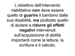 L’obiettivo dell’intervento
riabilitativo non deve essere
quello di guarire il bambino dalla
sua disabilità, ma piuttosto quello
di aiutare a ridurre gli effetti
negativi intervenuti
sull’acquisizione di abilità
importanti come la lettura, la
scrittura e il calcolo.
 
