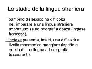 Lo studio della lingua straniera
Il bambino dislessico ha difficoltà
nell’imparare a una lingua straniera
soprattutto se ad ortografia opaca (inglese
francese).
L’inglese presenta, infatti, una difficoltà a
livello mnemonico maggiore rispetto a
quella di una lingua ad ortografia
trasparente.
 
