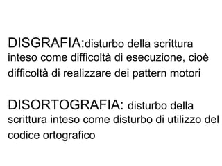 DISGRAFIA:disturbo della scrittura
inteso come difficoltà di esecuzione, cioè
difficoltà di realizzare dei pattern motori
DISORTOGRAFIA: disturbo della
scrittura inteso come disturbo di utilizzo del
codice ortografico
 