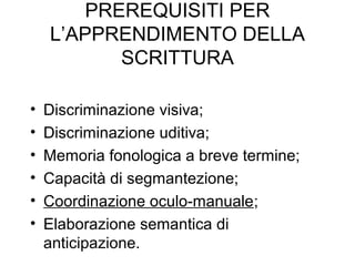 PREREQUISITI PER
L’APPRENDIMENTO DELLA
SCRITTURA
• Discriminazione visiva;
• Discriminazione uditiva;
• Memoria fonologica a breve termine;
• Capacità di segmantezione;
• Coordinazione oculo-manuale;
• Elaborazione semantica di
anticipazione.
 