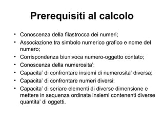 Prerequisiti al calcolo
• Conoscenza della filastrocca dei numeri;
• Associazione tra simbolo numerico grafico e nome del
numero;
• Corrispondenza biunivoca numero-oggetto contato;
• Conoscenza della numerosita’;
• Capacita’ di confrontare insiemi di numerosita’ diversa;
• Capacita’ di confrontare numeri diversi;
• Capacita’ di seriare elementi di diverse dimensione e
mettere in sequenza ordinata insiemi contenenti diverse
quantita’ di oggetti.
 