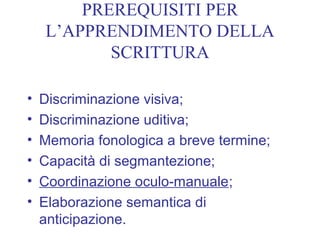 PREREQUISITI PER
L’APPRENDIMENTO DELLA
SCRITTURA
• Discriminazione visiva;
• Discriminazione uditiva;
• Memoria fonologica a breve termine;
• Capacità di segmantezione;
• Coordinazione oculo-manuale;
• Elaborazione semantica di
anticipazione.
 