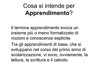 Cosa si intende per
Apprendimento?
Il termine apprendimento evoca un
insieme più o meno formalizzato di
nozioni e conoscenze esplicite.
Tra gli apprendimenti di base, che si
sviluppano nel corso del primo anno di
scolarizzazione, vi sono, ovviamente, la
lettura, la scrittura e il calcolo.
 