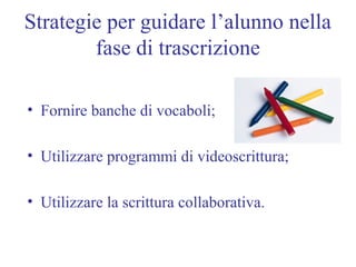 Strategie per guidare l’alunno nella
fase di trascrizione
• Fornire banche di vocaboli;
• Utilizzare programmi di videoscrittura;
• Utilizzare la scrittura collaborativa.
 