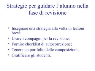 Strategie per guidare l’alunno nella
fase di revisione
• Insegnare una strategia alla volta in lezioni
brevi;
• Usare i compagni per la revisione;
• Fornire checklist di autocorrezione;
• Tenere un portfolio delle composizioni;
• Gratificare gli studenti.
 