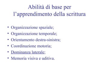 Abilità di base per
l’apprendimento della scrittura
• Organizzazione spaziale;
• Organizzazione temporale;
• Orientamento destra-sinistra;
• Coordinazione motoria;
• Dominanza laterale;
• Memoria visiva e uditiva.
 