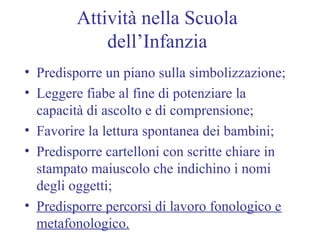 Attività nella Scuola
dell’Infanzia
• Predisporre un piano sulla simbolizzazione;
• Leggere fiabe al fine di potenziare la
capacità di ascolto e di comprensione;
• Favorire la lettura spontanea dei bambini;
• Predisporre cartelloni con scritte chiare in
stampato maiuscolo che indichino i nomi
degli oggetti;
• Predisporre percorsi di lavoro fonologico e
metafonologico.
 