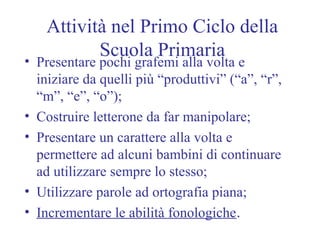 Attività nel Primo Ciclo della
Scuola Primaria• Presentare pochi grafemi alla volta e
iniziare da quelli più “produttivi” (“a”, “r”,
“m”, “e”, “o”);
• Costruire letterone da far manipolare;
• Presentare un carattere alla volta e
permettere ad alcuni bambini di continuare
ad utilizzare sempre lo stesso;
• Utilizzare parole ad ortografia piana;
• Incrementare le abilità fonologiche.
 