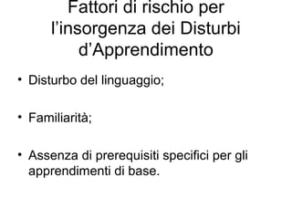 Fattori di rischio per
l’insorgenza dei Disturbi
d’Apprendimento
• Disturbo del linguaggio;
• Familiarità;
• Assenza di prerequisiti specifici per gli
apprendimenti di base.
 