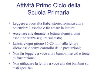 Attività Primo Ciclo della
Scuola Primaria
• Leggere a voce alta fiabe, storie, romanzi atti a
potenziare l’ascolto e far amare la lettura;
• Accettare che durante la lettura alcuni alunni
ascoltino senza seguire sul testo;
• Lasciare ogni giorno 15-20 min. alla lettura
silenziosa e senza controllo delle prestazioni;
• Non far leggere a voce alta i bambini se ciò è fonte
di frustrazione;
• Non utilizzare la lettura a voce alta dei bambini su
testi specifici.
 
