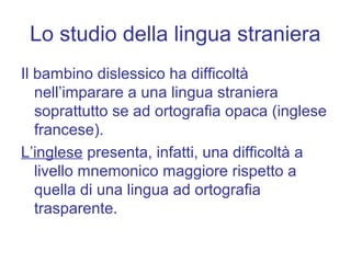 Lo studio della lingua straniera
Il bambino dislessico ha difficoltà
nell’imparare a una lingua straniera
soprattutto se ad ortografia opaca (inglese
francese).
L’inglese presenta, infatti, una difficoltà a
livello mnemonico maggiore rispetto a
quella di una lingua ad ortografia
trasparente.
 