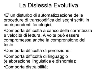 La Dislessia Evolutiva
•E’ un disturbo di automatizzazione delle
procedure di transcodifica dei segni scritti in
corrispondenti fonologici;
•Comporta difficoltà a carico della correttezza
e velocità di lettura. A volte può essere
compromessa anche la comprensione del
testo.
•Comporta difficoltà di percezione;
•Comporta difficoltà di linguaggio
(elaborazione linguistica e disnomia);
•Comporta distraibilità;
 