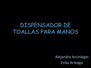 DISPENSADOR DE 
TOALLAS PARA MANOS 
Alejandra Arciniegas 
Erika Arteaga 
 